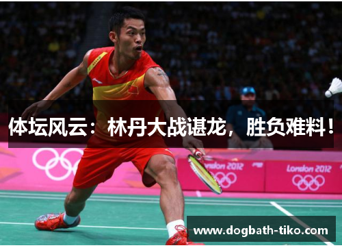 体坛风云：林丹大战谌龙，胜负难料！